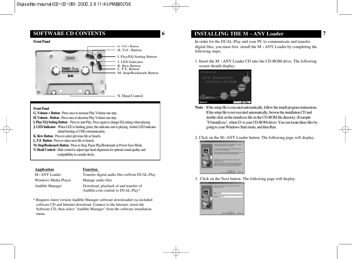 INSTALLING THE M •ANY Loader 7In order for the DUAL-Play and your PC to communicate and transferdigital files, you must first  install the M •ANY Loader by completing thefollowing steps:1. Insert the M •ANY Loader CD into the CD-ROM drive. The followingscreen should display:Note : If the setup file is executed automatically, follow the install program instructions.If the setup file is not executed automatically, browse the installation CD anddouble click on the install.exe file on the CD-ROM file directory. (Example&quot;D:\install.exe&quot;, where D: is your CD-ROM drive)  You can locate these files bygoing to your Windows Start menu, and then Run. 2. Click on the M•ANY Loader button. The following page will display.3.  Click on the Next button. The following page will display.6Application Function  M•ANY Loader Transfer digital audio files to/from DUAL-PlayWindows Media Player Manage audio files Audible Manager Download, playback of and transfer ofAudible.com content to DUAL-Play** Requires latest version Audible Manager software downloaded via includedsoftware CD and Internet download. Connect to the Internet, insert theSoftware CD, then select &quot;Audible Manager&quot; from the software installationmenu.SOFTWARE CD CONTENTSFront PanelG. Volume + Button : Press once to increase Play Volume one step.  H. Volume - Button : Press once to decrease Play Volume one step. I. Play/ EQ Setting Button :  Press to start Play. Press again to change EQ setting when playing.J. LED Indicator : When LED is flashing green, this indicates unit is playing. Amber LED indicatesinitial booting or USB communication. K. Rew Button : Press to select previous file or Search. L. F.F. Button : Press to select next file or Search.M. Stop/Bookmark Button : Press to Stop, Pause Play/Bookmark or Power Save Mode.N. Head Control : Slide control to adjust tape head alignment for optimal sound quality andcompatibility in cassette decks.J. LED IndicatorK. Rew ButtonL. F.F. ButtonM. Stop/Bookmark ButtonG. Vol + ButtonH. Vol - ButtonI. Play/EQ Setting ButtonN. Head ControlFront Panel