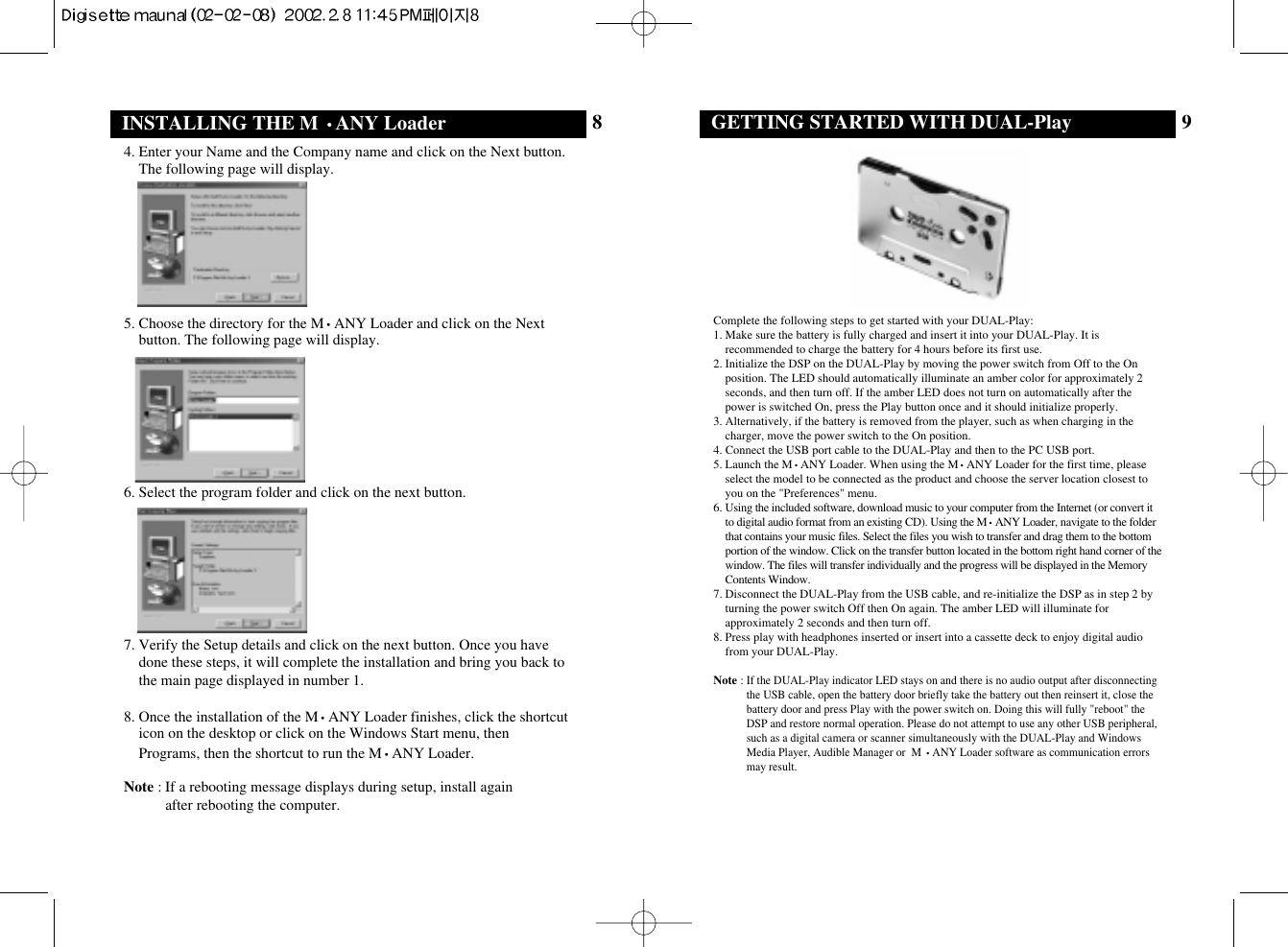 9GETTING STARTED WITH DUAL-PlayComplete the following steps to get started with your DUAL-Play:1. Make sure the battery is fully charged and insert it into your DUAL-Play. It isrecommended to charge the battery for 4 hours before its first use.2. Initialize the DSP on the DUAL-Play by moving the power switch from Off to the Onposition. The LED should automatically illuminate an amber color for approximately 2seconds, and then turn off. If the amber LED does not turn on automatically after thepower is switched On, press the Play button once and it should initialize properly.3. Alternatively, if the battery is removed from the player, such as when charging in thecharger, move the power switch to the On position.4. Connect the USB port cable to the DUAL-Play and then to the PC USB port.5. Launch the M•ANY Loader. When using the M•ANY Loader for the first time, pleaseselect the model to be connected as the product and choose the server location closest toyou on the &quot;Preferences&quot; menu. 6. Using the included software, download music to your computer from the Internet (or convert itto digital audio format from an existing CD). Using the M•ANY Loader, navigate to the folderthat contains your music files. Select the files you wish to transfer and drag them to the bottomportion of the window. Click on the transfer button located in the bottom right hand corner of thewindow. The files will transfer individually and the progress will be displayed in the MemoryContents Window.7. Disconnect the DUAL-Play from the USB cable, and re-initialize the DSP as in step 2 byturning the power switch Off then On again. The amber LED will illuminate forapproximately 2 seconds and then turn off.8. Press play with headphones inserted or insert into a cassette deck to enjoy digital audiofrom your DUAL-Play.Note : If the DUAL-Play indicator LED stays on and there is no audio output after disconnectingthe USB cable, open the battery door briefly take the battery out then reinsert it, close thebattery door and press Play with the power switch on. Doing this will fully &quot;reboot&quot; theDSP and restore normal operation. Please do not attempt to use any other USB peripheral,such as a digital camera or scanner simultaneously with the DUAL-Play and WindowsMedia Player, Audible Manager or  M •ANY Loader software as communication errorsmay result.INSTALLING THE M •ANY Loader 84. Enter your Name and the Company name and click on the Next button.The following page will display.5. Choose the directory for the M•ANY Loader and click on the Nextbutton. The following page will display.6. Select the program folder and click on the next button.7. Verify the Setup details and click on the next button. Once you havedone these steps, it will complete the installation and bring you back tothe main page displayed in number 1.8. Once the installation of the M•ANY Loader finishes, click the shortcuticon on the desktop or click on the Windows Start menu, thenPrograms, then the shortcut to run the M•ANY Loader.Note : If a rebooting message displays during setup, install again after rebooting the computer.
