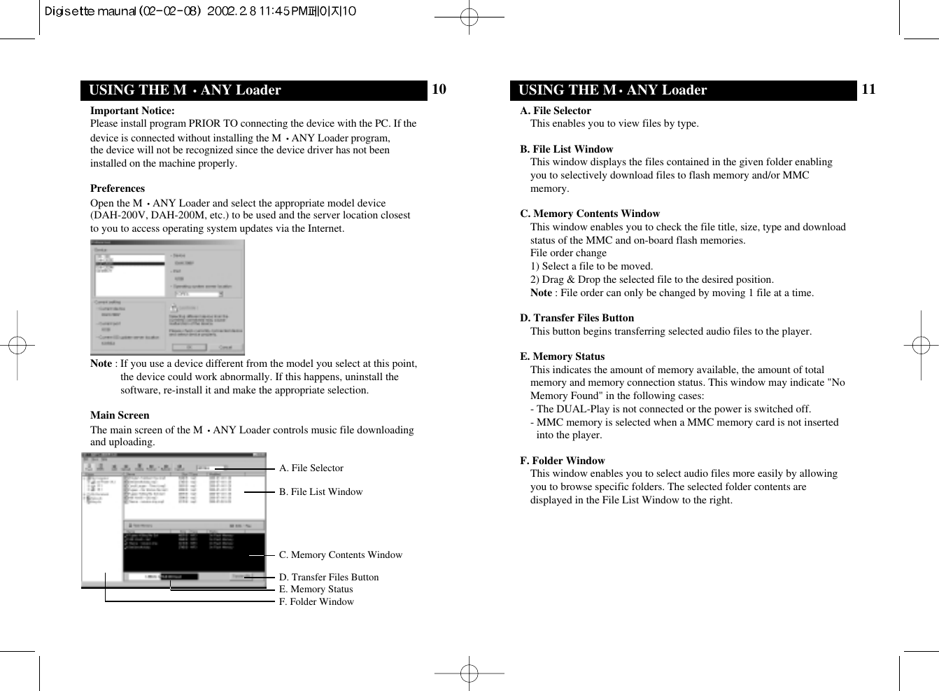 11USING THE M•ANY LoaderA. File SelectorThis enables you to view files by type.B. File List WindowThis window displays the files contained in the given folder enablingyou to selectively download files to flash memory and/or MMCmemory.C. Memory Contents WindowThis window enables you to check the file title, size, type and downloadstatus of the MMC and on-board flash memories.File order change1) Select a file to be moved.2) Drag &amp; Drop the selected file to the desired position.Note : File order can only be changed by moving 1 file at a time.D. Transfer Files ButtonThis button begins transferring selected audio files to the player.E. Memory StatusThis indicates the amount of memory available, the amount of totalmemory and memory connection status. This window may indicate &quot;NoMemory Found&quot; in the following cases:- The DUAL-Play is not connected or the power is switched off.- MMC memory is selected when a MMC memory card is not insertedinto the player.F. Folder WindowThis window enables you to select audio files more easily by allowingyou to browse specific folders. The selected folder contents aredisplayed in the File List Window to the right.10USING THE M •ANY LoaderImportant Notice:Please install program PRIOR TO connecting the device with the PC. If thedevice is connected without installing the M •ANY Loader program, the device will not be recognized since the device driver has not beeninstalled on the machine properly.PreferencesOpen the M •ANY Loader and select the appropriate model device (DAH-200V, DAH-200M, etc.) to be used and the server location closestto you to access operating system updates via the Internet.Note : If you use a device different from the model you select at this point,the device could work abnormally. If this happens, uninstall thesoftware, re-install it and make the appropriate selection.Main ScreenThe main screen of the M •ANY Loader controls music file downloadingand uploading.A. File SelectorB. File List WindowD. Transfer Files ButtonE. Memory StatusF. Folder WindowC. Memory Contents Window