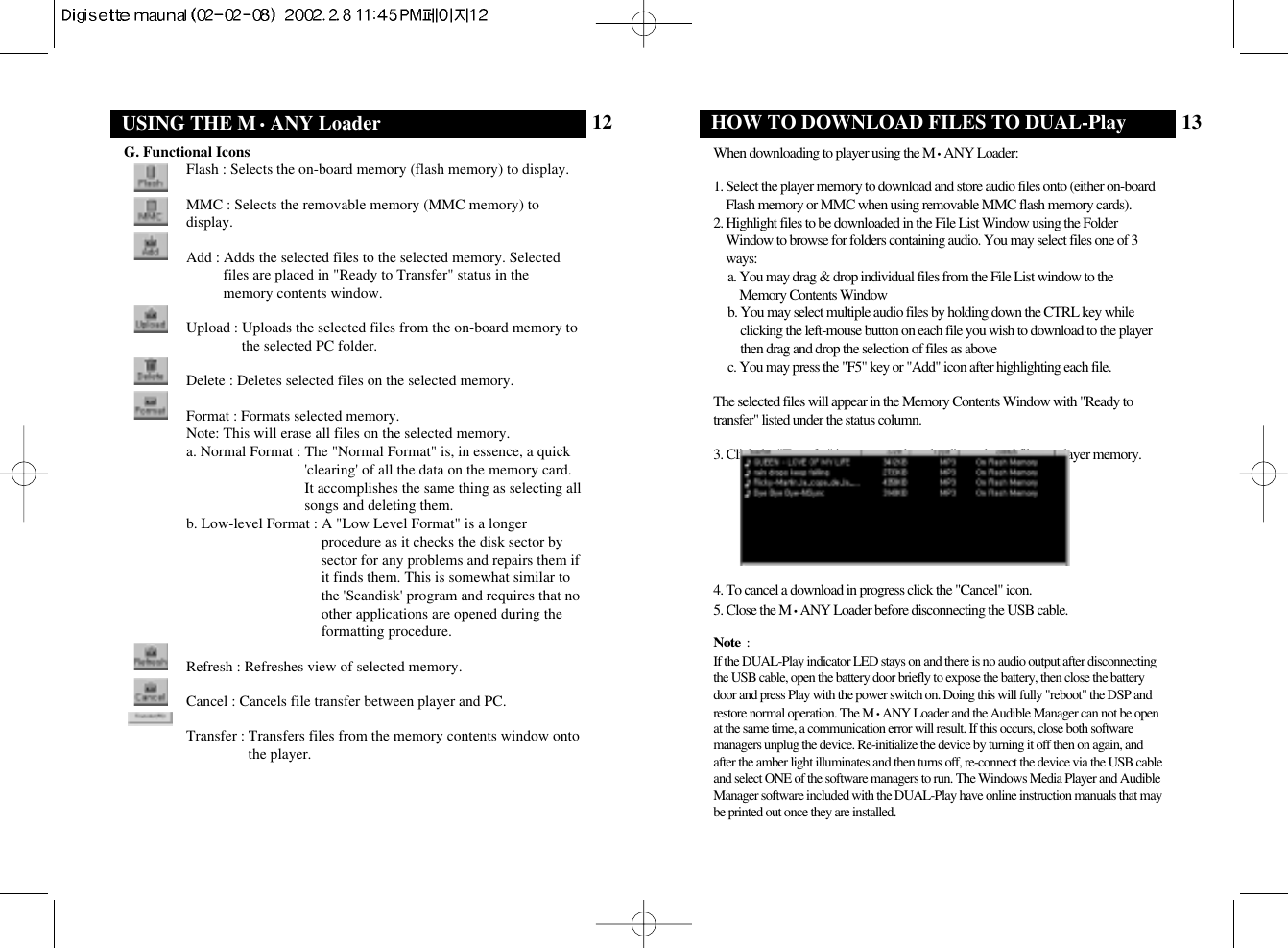 13HOW TO DOWNLOAD FILES TO DUAL-PlayWhen downloading to player using the M•ANY Loader:1. Select the player memory to download and store audio files onto (either on-boardFlash memory or MMC when using removable MMC flash memory cards).2. Highlight files to be downloaded in the File List Window using the FolderWindow to browse for folders containing audio. You may select files one of 3ways:a. You may drag &amp; drop individual files from the File List window to theMemory Contents Window b. You may select multiple audio files by holding down the CTRL key whileclicking the left-mouse button on each file you wish to download to the playerthen drag and drop the selection of files as above c. You may press the &quot;F5&quot; key or &quot;Add&quot; icon after highlighting each file.The selected files will appear in the Memory Contents Window with &quot;Ready totransfer&quot; listed under the status column. 3. Click the &quot;Transfer&quot; icon to start downloading selected files to player memory.4. To cancel a download in progress click the &quot;Cancel&quot; icon.5. Close the M•ANY Loader before disconnecting the USB cable.Note  : If the DUAL-Play indicator LED stays on and there is no audio output after disconnectingthe USB cable, open the battery door briefly to expose the battery, then close the batterydoor and press Play with the power switch on. Doing this will fully &quot;reboot&quot; the DSP andrestore normal operation. The M•ANY Loader and the Audible Manager can not be openat the same time, a communication error will result. If this occurs, close both softwaremanagers unplug the device. Re-initialize the device by turning it off then on again, andafter the amber light illuminates and then turns off, re-connect the device via the USB cableand select ONE of the software managers to run. The Windows Media Player and AudibleManager software included with the DUAL-Play have online instruction manuals that maybe printed out once they are installed.12USING THE M•ANY LoaderG. Functional IconsFlash : Selects the on-board memory (flash memory) to display.MMC : Selects the removable memory (MMC memory) todisplay.Add : Adds the selected files to the selected memory. Selectedfiles are placed in &quot;Ready to Transfer&quot; status in thememory contents window.Upload : Uploads the selected files from the on-board memory tothe selected PC folder.Delete : Deletes selected files on the selected memory.Format : Formats selected memory. Note: This will erase all files on the selected memory.a. Normal Format : The &quot;Normal Format&quot; is, in essence, a quick&apos;clearing&apos; of all the data on the memory card.It accomplishes the same thing as selecting allsongs and deleting them.b. Low-level Format : A &quot;Low Level Format&quot; is a longerprocedure as it checks the disk sector bysector for any problems and repairs them ifit finds them. This is somewhat similar tothe &apos;Scandisk&apos; program and requires that noother applications are opened during theformatting procedure.Refresh : Refreshes view of selected memory.Cancel : Cancels file transfer between player and PC.Transfer : Transfers files from the memory contents window ontothe player.