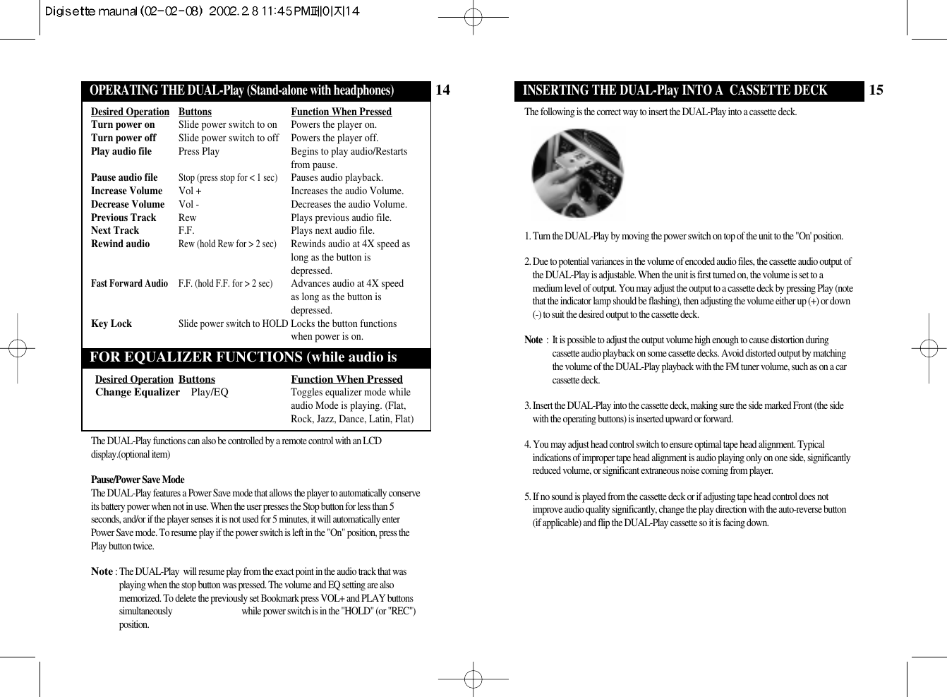 15OPERATING THE DUAL-Play (Stand-alone withINSERTING THE DUAL-Play INTO A  CASSETTE DECKThe following is the correct way to insert the DUAL-Play into a cassette deck.1. Turn the DUAL-Play by moving the power switch on top of the unit to the &quot;On&apos; position.2. Due to potential variances in the volume of encoded audio files, the cassette audio output ofthe DUAL-Play is adjustable. When the unit is first turned on, the volume is set to amedium level of output. You may adjust the output to a cassette deck by pressing Play (notethat the indicator lamp should be flashing), then adjusting the volume either up (+) or down(-) to suit the desired output to the cassette deck. Note  :  It is possible to adjust the output volume high enough to cause distortion duringcassette audio playback on some cassette decks. Avoid distorted output by matchingthe volume of the DUAL-Play playback with the FM tuner volume, such as on a carcassette deck.3. Insert the DUAL-Play into the cassette deck, making sure the side marked Front (the sidewith the operating buttons) is inserted upward or forward.4. You may adjust head control switch to ensure optimal tape head alignment. Typicalindications of improper tape head alignment is audio playing only on one side, significantlyreduced volume, or significant extraneous noise coming from player.5. If no sound is played from the cassette deck or if adjusting tape head control does notimprove audio quality significantly, change the play direction with the auto-reverse button (if applicable) and flip the DUAL-Play cassette so it is facing down.14OPERATING THE DUAL-Play (Stand-alone withOPERATING THE DUAL-Play (Stand-alone with headphones)FOR EQUALIZER FUNCTIONS (while audio isDesired Operation Buttons Function When PressedTurn power on Slide power switch to on Powers the player on.Turn power off Slide power switch to off Powers the player off.Play audio file Press Play Begins to play audio/Restartsfrom pause.Pause audio fileStop (press stop for &lt; 1 sec)Pauses audio playback.Increase Volume Vol + Increases the audio Volume.Decrease Volume Vol - Decreases the audio Volume.Previous Track Rew Plays previous audio file.Next Track F.F. Plays next audio file.Rewind audioRew (hold Rew for &gt; 2 sec)Rewinds audio at 4X speed aslong as the button isdepressed.Fast Forward Audio F.F. (hold F.F. for &gt; 2 sec)Advances audio at 4X speedas long as the button isdepressed.Key LockSlide power switch to HOLDLocks the button functionswhen power is on.Desired OperationButtons Function When PressedChange Equalizer Play/EQToggles equalizer mode whileaudio Mode is playing. (Flat,Rock, Jazz, Dance, Latin, Flat)The DUAL-Play functions can also be controlled by a remote control with an LCDdisplay.(optional item)Pause/Power Save ModeThe DUAL-Play features a Power Save mode that allows the player to automatically conserveits battery power when not in use. When the user presses the Stop button for less than 5seconds, and/or if the player senses it is not used for 5 minutes, it will automatically enterPower Save mode. To resume play if the power switch is left in the &quot;On&quot; position, press thePlay button twice.Note: The DUAL-Play  will resume play from the exact point in the audio track that wasplaying when the stop button was pressed. The volume and EQ setting are alsomemorized. To delete the previously set Bookmark press VOL+ and PLAY buttonssimultaneously  while power switch is in the &quot;HOLD&quot; (or &quot;REC&quot;)position. 