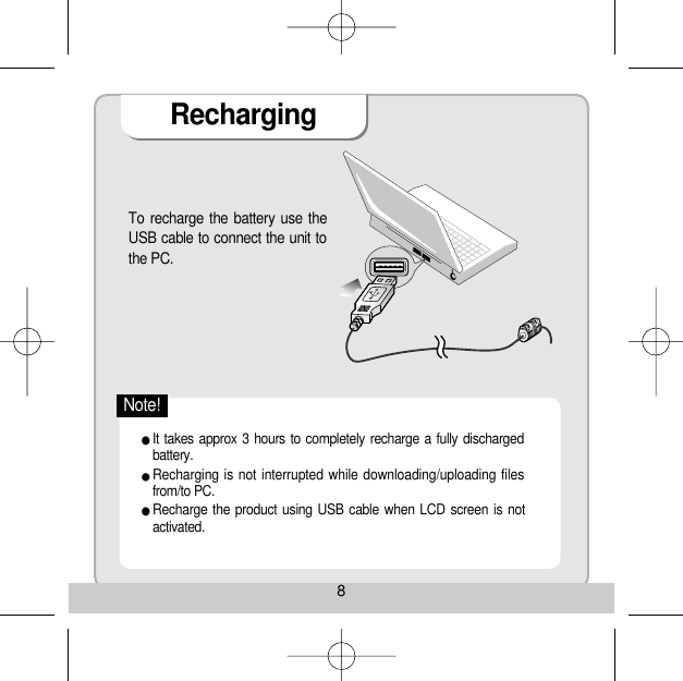 RechargingTo recharge the battery use theUSB cable to connect the unit tothe PC. 8It takes approx 3 hours to completely recharge a fully dischargedbattery. Recharging is not interrupted while downloading/uploading filesfrom/to PC. Recharge the product using USB cable when LCD screen is notactivated. Note!