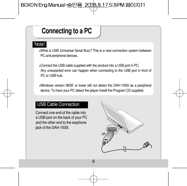 Connecting to a PC 9What is USB (Universal Serial Bus)? This is a new connection system betweenPC and peripheral devices.    Connect the USB cable supplied with the product into a USB port in PC. Any unexpected error can happen when connecting to the USB port in front ofPC or USB hub. Windows version 98SE or lower will not detect the DAH-1500i as a peripheraldevice. To have your PC detect the player Install the Program CD supplied. Note!USB Cable ConnectionConnect one end of the cable intoa USB port on the back of your PCand the other end to the earphonejack of the DAH-1500i. 