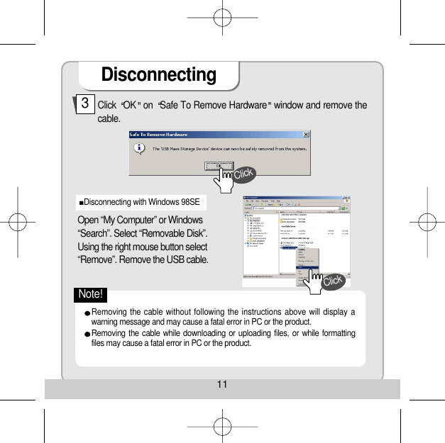 Disconnecting11Click  OK on  Safe To Remove Hardware window and remove thecable. 3Open “My Computer” or Windows“Search”. Select “Removable Disk”. Using the right mouse button select“Remove”. Remove the USB cable. Disconnecting with Windows 98SE Removing the cable without following the instructions above will display awarning message and may cause a fatal error in PC or the product. Removing the cable while downloading or uploading files, or while formattingfiles may cause a fatal error in PC or the product. ClickClickNote!