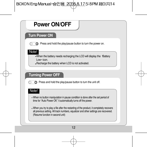 Turn Power ON Press and hold the play/pause button to turn the power on. When the battery needs recharging the LCD will display the  BatteryLow icon. Recharge the battery when LCD is not activated. Turning Power OFF When no button manipulation in pause condition is done after the set period oftime for “Auto Power Off,” it automatically turns off the power. When you try to play a file after the restarting of the product, it completely recoversall previous setting. All track numbers, equalizer and other settings are recovered.(Resume function in second unit) Note!Press and hold the play/pause button to turn the unit off. Note!Power ON/OFF 12