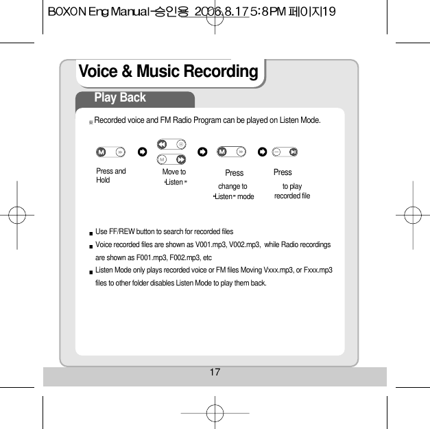 17Voice &amp; Music RecordingPlay BackRecorded voice and FM Radio Program can be played on Listen Mode.Press andHold  Move toListen change to       Listen mode     Use FF/REW button to search for recorded filesVoice recorded files are shown as V001.mp3, V002.mp3,  while Radio recordingsare shown as F001.mp3, F002.mp3, etcListen Mode only plays recorded voice or FM files Moving Vxxx.mp3, or Fxxx.mp3files to other folder disables Listen Mode to play them back.to play recorded filePress  Press 