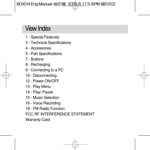 View Index 1 - Special Features 3 - Technical Specifications 4 - Accessories5 - Part Specifications 7 - Buttons8 - Recharging9 - Connecting to a PC 10 - Disconnecting12 - Power ON/OFF 13 - Play Menu14 - Play/ Pause15 - Music Selection 16 - Voice Recording18 - FM Radio Function FCC RF INTERFERENCE STATEMENTWarranty Card