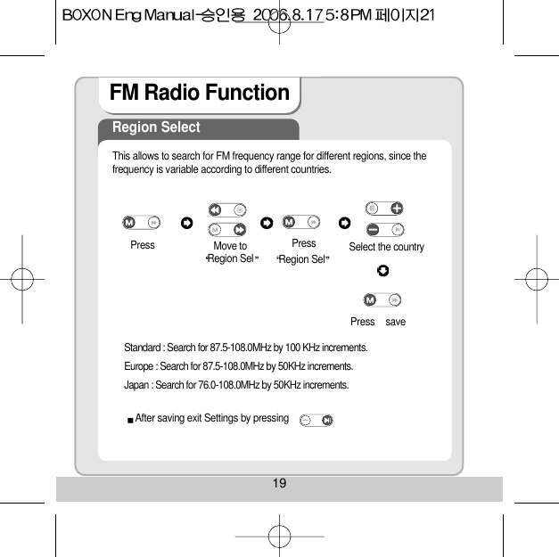 FM Radio Function Region SelectThis allows to search for FM frequency range for different regions, since thefrequency is variable according to different countries.Press Move toRegion Sel Region Sel Select the country saveStandard : Search for 87.5-108.0MHz by 100 KHz increments.Europe : Search for 87.5-108.0MHz by 50KHz increments.Japan : Search for 76.0-108.0MHz by 50KHz increments.PressPressAfter saving exit Settings by pressing 19