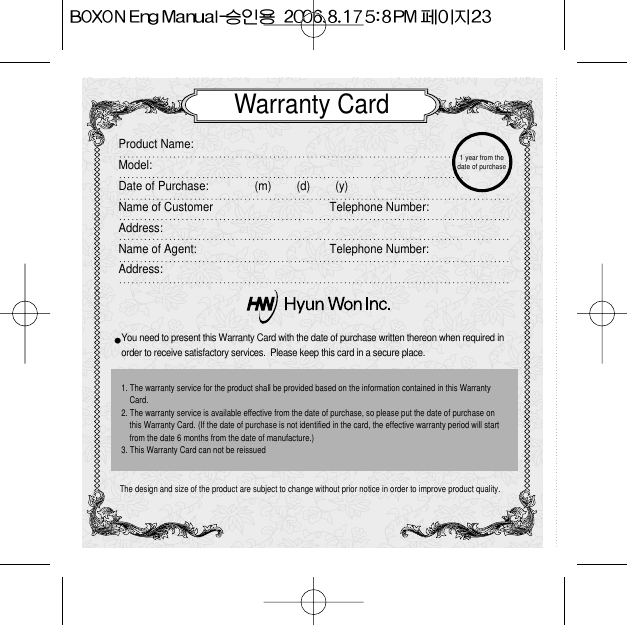 Warranty CardProduct Name:  Model:Date of Purchase: (m)        (d)        (y)Name of Customer Telephone Number:Address:Name of Agent:  Telephone Number:Address:You need to present this Warranty Card with the date of purchase written thereon when required in order to receive satisfactory services.  Please keep this card in a secure place.The design and size of the product are subject to change without prior notice in order to improve product quality.1. The warranty service for the product shall be provided based on the information contained in this WarrantyCard.2. The warranty service is available effective from the date of purchase, so please put the date of purchase onthis Warranty Card. (If the date of purchase is not identified in the card, the effective warranty period will startfrom the date 6 months from the date of manufacture.)3. This Warranty Card can not be reissued 1 year from thedate of purchase 