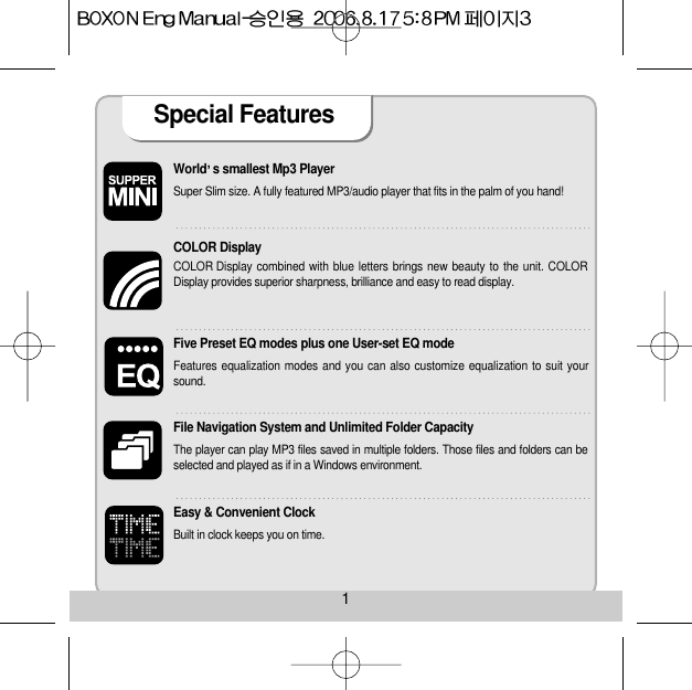 World s smallest Mp3 Player Super Slim size. A fully featured MP3/audio player that fits in the palm of you hand! COLOR Display COLOR Display combined with blue letters brings new beauty to the unit. COLORDisplay provides superior sharpness, brilliance and easy to read display. Five Preset EQ modes plus one User-set EQ mode Features equalization modes and you can also customize equalization to suit yoursound. File Navigation System and Unlimited Folder Capacity The player can play MP3 files saved in multiple folders. Those files and folders can beselected and played as if in a Windows environment. Easy &amp; Convenient Clock Built in clock keeps you on time. Special Features 1