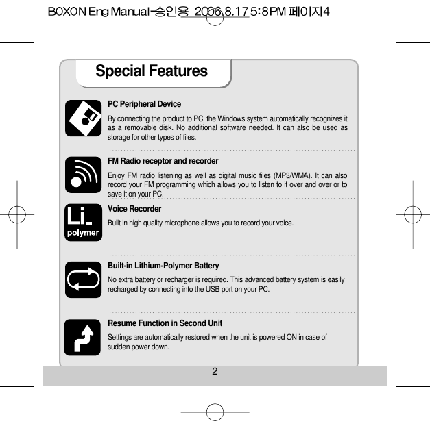 PC Peripheral Device By connecting the product to PC, the Windows system automatically recognizes itas a removable disk. No additional software needed. It can also be used asstorage for other types of files.FM Radio receptor and recorderEnjoy FM radio listening as well as digital music files (MP3/WMA). It can alsorecord your FM programming which allows you to listen to it over and over or tosave it on your PC. Voice Recorder Built in high quality microphone allows you to record your voice.Built-in Lithium-Polymer Battery No extra battery or recharger is required. This advanced battery system is easilyrecharged by connecting into the USB port on your PC. Resume Function in Second Unit Settings are automatically restored when the unit is powered ON in case of sudden power down. Special Features 2