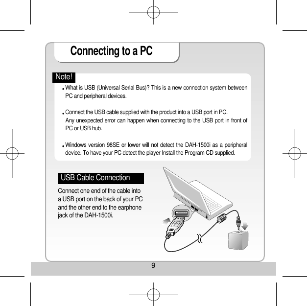 9Connecting to a PC USB Cable ConnectionConnect one end of the cable intoa USB port on the back of your PCand the other end to the earphonejack of the DAH-1500i. What is USB (Universal Serial Bus)? This is a new connection system betweenPC and peripheral devices.    Connect the USB cable supplied with the product into a USB port in PC. Any unexpected error can happen when connecting to the USB port in front ofPC or USB hub. Windows version 98SE or lower will not detect the DAH-1500i as a peripheraldevice. To have your PC detect the player Install the Program CD supplied. Note!