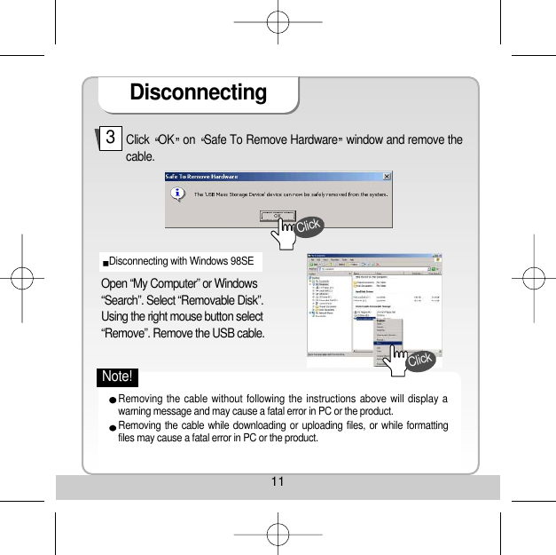 11Disconnecting Click  OK on  Safe To Remove Hardware window and remove thecable. 3Open “My Computer” or Windows“Search”. Select “Removable Disk”. Using the right mouse button select“Remove”. Remove the USB cable. Disconnecting with Windows 98SE Removing the cable without following the instructions above will display awarning message and may cause a fatal error in PC or the product. Removing the cable while downloading or uploading files, or while formattingfiles may cause a fatal error in PC or the product. ClickClickNote!