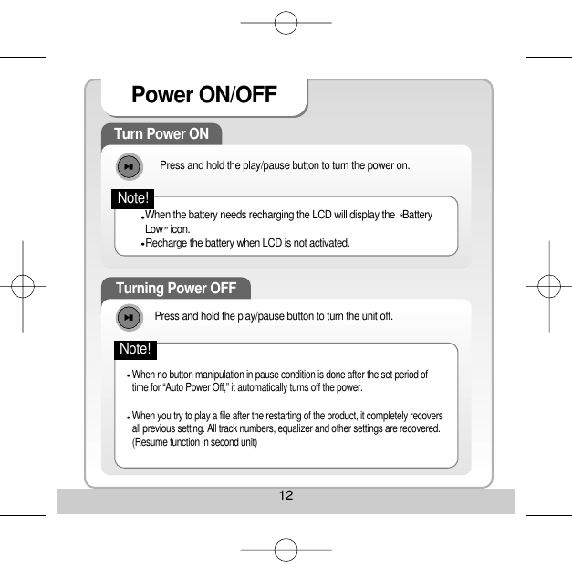 12Power ON/OFF Turn Power ON Press and hold the play/pause button to turn the power on. When the battery needs recharging the LCD will display the  BatteryLow icon. Recharge the battery when LCD is not activated. Turning Power OFF When no button manipulation in pause condition is done after the set period oftime for “Auto Power Off,” it automatically turns off the power. When you try to play a file after the restarting of the product, it completely recoversall previous setting. All track numbers, equalizer and other settings are recovered.(Resume function in second unit) Note!Press and hold the play/pause button to turn the unit off. Note!