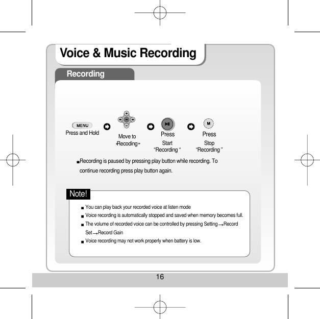 16Voice &amp; Music RecordingRecordingPress and Hold  Move toRecoding Start“Recording “     Stop“Recording ”Recording is paused by pressing play button while recording. Tocontinue recording press play button again.You can play back your recorded voice at listen modeVoice recording is automatically stopped and saved when memory becomes full.The volume of recorded voice can be controlled by pressing Setting RecordSet Record Gain Voice recording may not work properly when battery is low. Press Press Note!