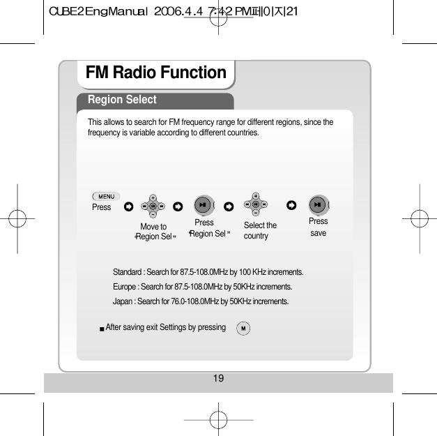 19FM Radio Function Region SelectThis allows to search for FM frequency range for different regions, since thefrequency is variable according to different countries.PressMove toRegion Sel Region Sel Select thecountry  saveStandard : Search for 87.5-108.0MHz by 100 KHz increments.Europe : Search for 87.5-108.0MHz by 50KHz increments.Japan : Search for 76.0-108.0MHz by 50KHz increments.Press PressAfter saving exit Settings by pressing 