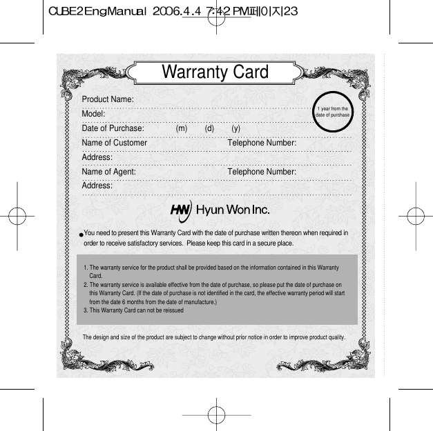 Warranty CardProduct Name:  Model:Date of Purchase: (m)        (d)        (y)Name of Customer Telephone Number:Address:Name of Agent:  Telephone Number:Address:You need to present this Warranty Card with the date of purchase written thereon when required in order to receive satisfactory services.  Please keep this card in a secure place.The design and size of the product are subject to change without prior notice in order to improve product quality.1. The warranty service for the product shall be provided based on the information contained in this WarrantyCard.2. The warranty service is available effective from the date of purchase, so please put the date of purchase onthis Warranty Card. (If the date of purchase is not identified in the card, the effective warranty period will startfrom the date 6 months from the date of manufacture.)3. This Warranty Card can not be reissued 1 year from thedate of purchase 