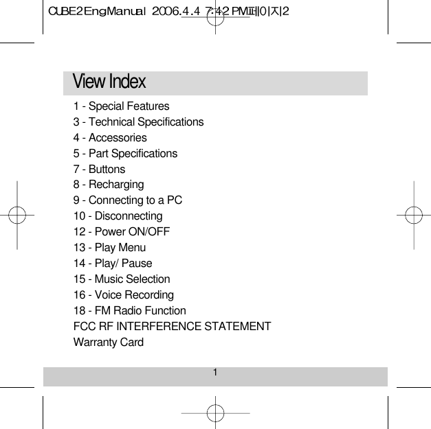 1View Index 1 - Special Features 3 - Technical Specifications 4 - Accessories5 - Part Specifications 7 - Buttons8 - Recharging9 - Connecting to a PC 10 - Disconnecting12 - Power ON/OFF 13 - Play Menu14 - Play/ Pause15 - Music Selection 16 - Voice Recording18 - FM Radio Function FCC RF INTERFERENCE STATEMENTWarranty Card