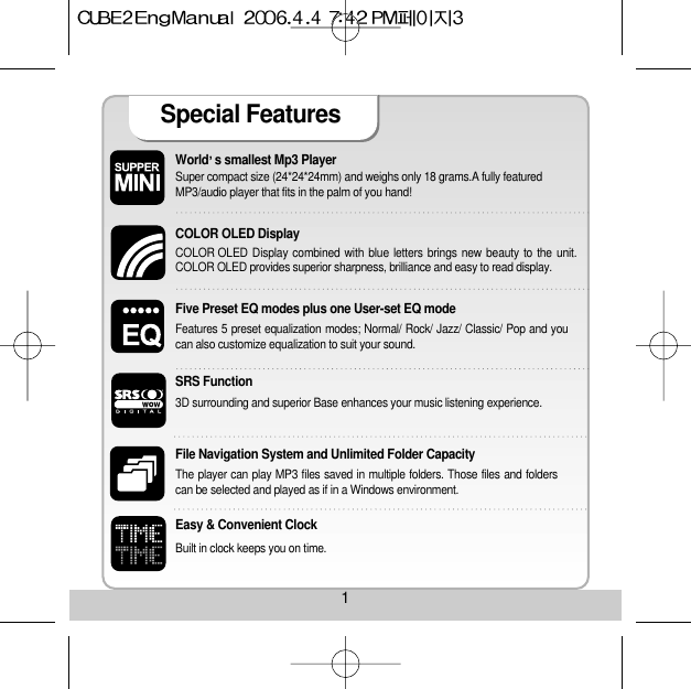1World s smallest Mp3 Player Super compact size (24*24*24mm) and weighs only 18 grams.A fully featuredMP3/audio player that fits in the palm of you hand! COLOR OLED Display COLOR OLED Display combined with blue letters brings new beauty to the unit.COLOR OLED provides superior sharpness, brilliance and easy to read display. Five Preset EQ modes plus one User-set EQ mode Features 5 preset equalization modes; Normal/ Rock/ Jazz/ Classic/ Pop and youcan also customize equalization to suit your sound. File Navigation System and Unlimited Folder Capacity The player can play MP3 files saved in multiple folders. Those files and folderscan be selected and played as if in a Windows environment. Easy &amp; Convenient Clock Built in clock keeps you on time. Special Features SRS Function3D surrounding and superior Base enhances your music listening experience.