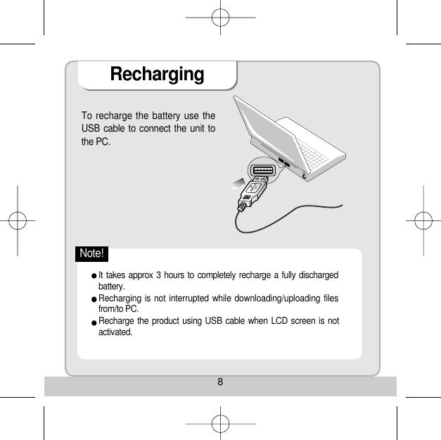 8RechargingTo recharge the battery use theUSB cable to connect the unit tothe PC. It takes approx 3 hours to completely recharge a fully dischargedbattery. Recharging is not interrupted while downloading/uploading filesfrom/to PC. Recharge the product using USB cable when LCD screen is notactivated. Note!