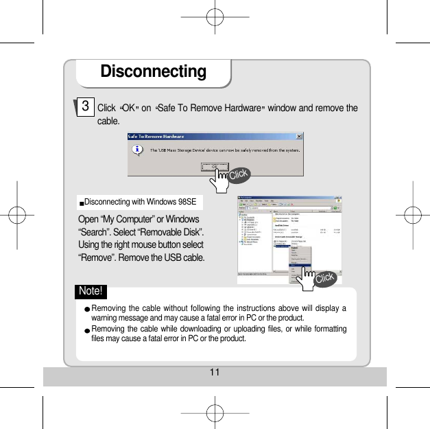 11Disconnecting Click  OK on  Safe To Remove Hardware window and remove thecable. 3Open “My Computer” or Windows“Search”. Select “Removable Disk”. Using the right mouse button select“Remove”. Remove the USB cable. Disconnecting with Windows 98SE Removing the cable without following the instructions above will display awarning message and may cause a fatal error in PC or the product. Removing the cable while downloading or uploading files, or while formattingfiles may cause a fatal error in PC or the product. ClickClickNote!