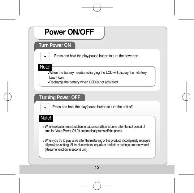 12Power ON/OFF Turn Power ON Press and hold the play/pause button to turn the power on. When the battery needs recharging the LCD will display the  BatteryLow icon. Recharge the battery when LCD is not activated. Turning Power OFF When no button manipulation in pause condition is done after the set period oftime for “Auto Power Off,” it automatically turns off the power. When you try to play a file after the restarting of the product, it completely recoversall previous setting. All track numbers, equalizer and other settings are recovered.(Resume function in second unit) Note!Press and hold the play/pause button to turn the unit off. Note!