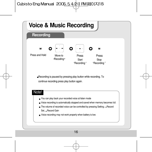 16Voice &amp; Music RecordingRecordingRecording is paused by pressing play button while recording. Tocontinue recording press play button again.You can play back your recorded voice at listen modeVoice recording is automatically stopped and saved when memory becomes full.The volume of recorded voice can be controlled by pressing Setting RecordSet Record Gain Voice recording may not work properly when battery is low. Note!Press and Hold  Move toRecoding Start“Recording “    Stop“Recording ”Press Press 