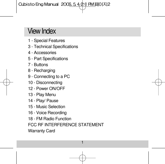 1View Index 1 - Special Features 3 - Technical Specifications 4 - Accessories5 - Part Specifications 7 - Buttons8 - Recharging9 - Connecting to a PC 10 - Disconnecting12 - Power ON/OFF 13 - Play Menu14 - Play/ Pause15 - Music Selection 16 - Voice Recording18 - FM Radio Function FCC RF INTERFERENCE STATEMENTWarranty Card