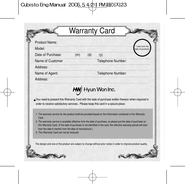 Warranty CardProduct Name:  Model:Date of Purchase: (m)        (d)        (y)Name of Customer Telephone Number:Address:Name of Agent:  Telephone Number:Address:You need to present this Warranty Card with the date of purchase written thereon when required in order to receive satisfactory services.  Please keep this card in a secure place.The design and size of the product are subject to change without prior notice in order to improve product quality.1. The warranty service for the product shall be provided based on the information contained in this WarrantyCard.2. The warranty service is available effective from the date of purchase, so please put the date of purchase onthis Warranty Card. (If the date of purchase is not identified in the card, the effective warranty period will startfrom the date 6 months from the date of manufacture.)3. This Warranty Card can not be reissued 1 year from thedate of purchase 