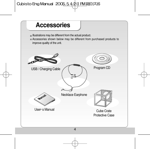 4AccessoriesUSB / Charging Cable Necklace Earphone Cube CrateProtective CaseUser s Manual Program CD Illustrations may be different from the actual product.Accessories shown below may be different from purchased products toimprove quality of the unit.