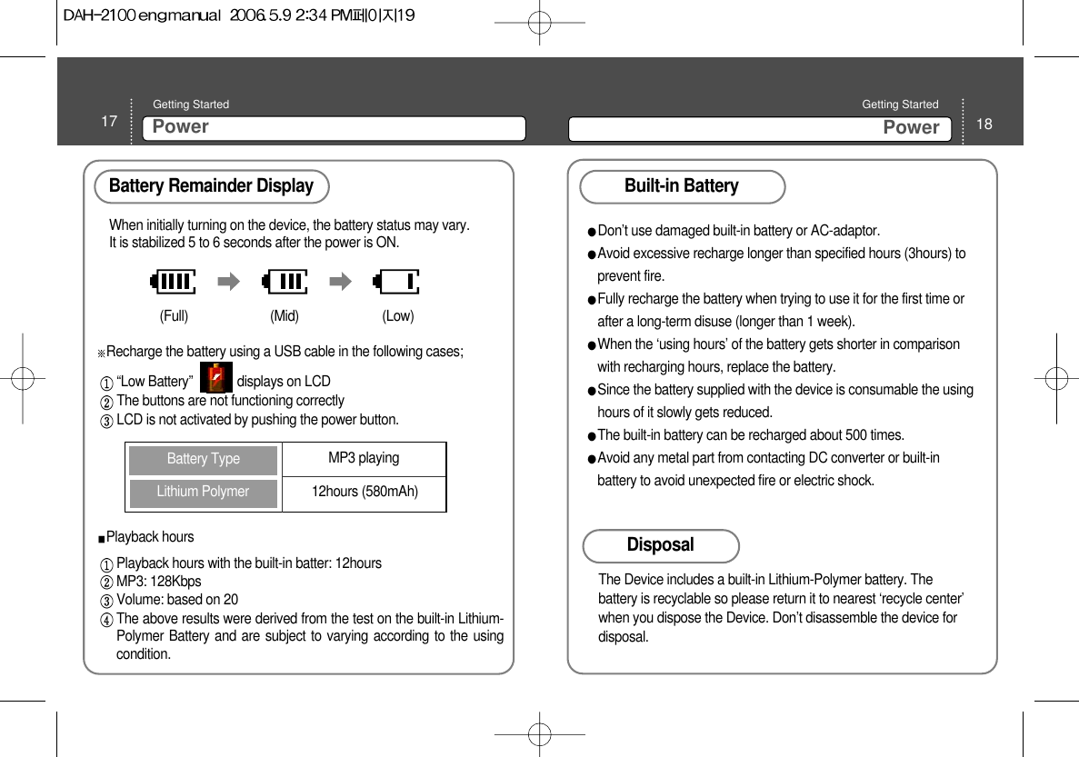 18PowerGetting Started 17 PowerGetting Started Battery Remainder Display When initially turning on the device, the battery status may vary.It is stabilized 5 to 6 seconds after the power is ON.(Full) (Mid) (Low)Recharge the battery using a USB cable in the following cases;“Low Battery”             displays on LCD  The buttons are not functioning correctlyLCD is not activated by pushing the power button. Lithium Polymer Battery Type MP3 playing12hours (580mAh)Playback hoursPlayback hours with the built-in batter: 12hours  MP3: 128KbpsVolume: based on 20The above results were derived from the test on the built-in Lithium-Polymer Battery and are subject to varying according to the usingcondition.Built-in BatteryDon’t use damaged built-in battery or AC-adaptor.Avoid excessive recharge longer than specified hours (3hours) toprevent fire. Fully recharge the battery when trying to use it for the first time orafter a long-term disuse (longer than 1 week). When the ‘using hours’ of the battery gets shorter in comparisonwith recharging hours, replace the battery.Since the battery supplied with the device is consumable the usinghours of it slowly gets reduced. The built-in battery can be recharged about 500 times. Avoid any metal part from contacting DC converter or built-inbattery to avoid unexpected fire or electric shock.Disposal The Device includes a built-in Lithium-Polymer battery. Thebattery is recyclable so please return it to nearest ‘recycle center’when you dispose the Device. Don’t disassemble the device fordisposal.  