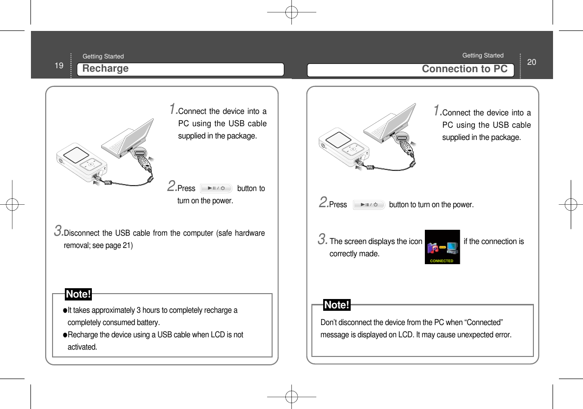 20Connection to PC Getting Started 19 RechargeGetting Started 1.Connect the device into aPC using the USB cablesupplied in the package.2.Press                button toturn on the power.  It takes approximately 3 hours to completely recharge acompletely consumed battery. Recharge the device using a USB cable when LCD is notactivated.3.Disconnect the USB cable from the computer (safe hardwareremoval; see page 21) 1.Connect the device into aPC using the USB cablesupplied in the package.3.The screen displays the icon                     if the connection iscorrectly made. CONNECTEDDon’t disconnect the device from the PC when “Connected”message is displayed on LCD. It may cause unexpected error.   2.Press                       button to turn on the power.  Note! Note!