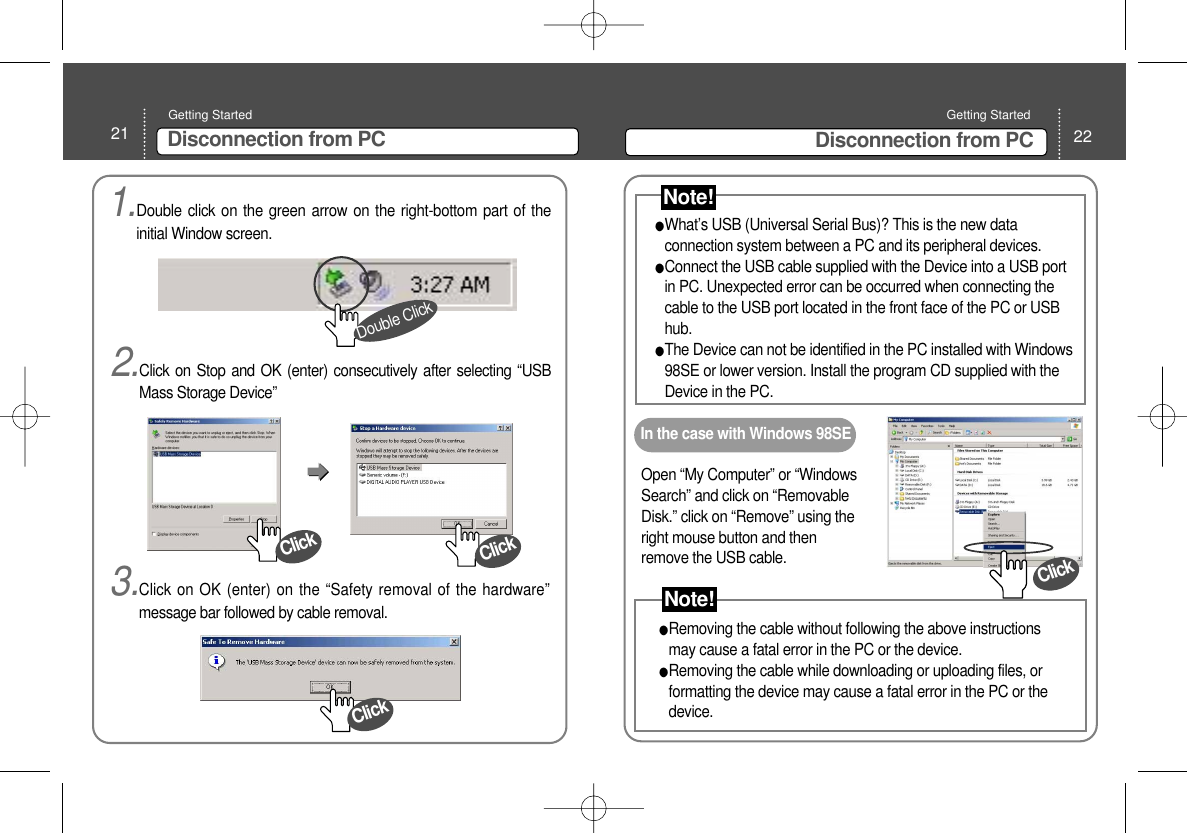 21 Disconnection from PCGetting Started 22Disconnection from PCGetting Started What’s USB (Universal Serial Bus)? This is the new dataconnection system between a PC and its peripheral devices.  Connect the USB cable supplied with the Device into a USB portin PC. Unexpected error can be occurred when connecting thecable to the USB port located in the front face of the PC or USBhub. The Device can not be identified in the PC installed with Windows98SE or lower version. Install the program CD supplied with theDevice in the PC. Open “My Computer” or “WindowsSearch” and click on “RemovableDisk.” click on “Remove” using theright mouse button and thenremove the USB cable. In the case with Windows 98SERemoving the cable without following the above instructionsmay cause a fatal error in the PC or the device. Removing the cable while downloading or uploading files, orformatting the device may cause a fatal error in the PC or thedevice. Note!Note!1.Double click on the green arrow on the right-bottom part of theinitial Window screen.2.Click on Stop and OK (enter) consecutively after selecting “USBMass Storage Device”Double Click3.Click on OK (enter) on the “Safety removal of the hardware”message bar followed by cable removal. ClickClickClickClick