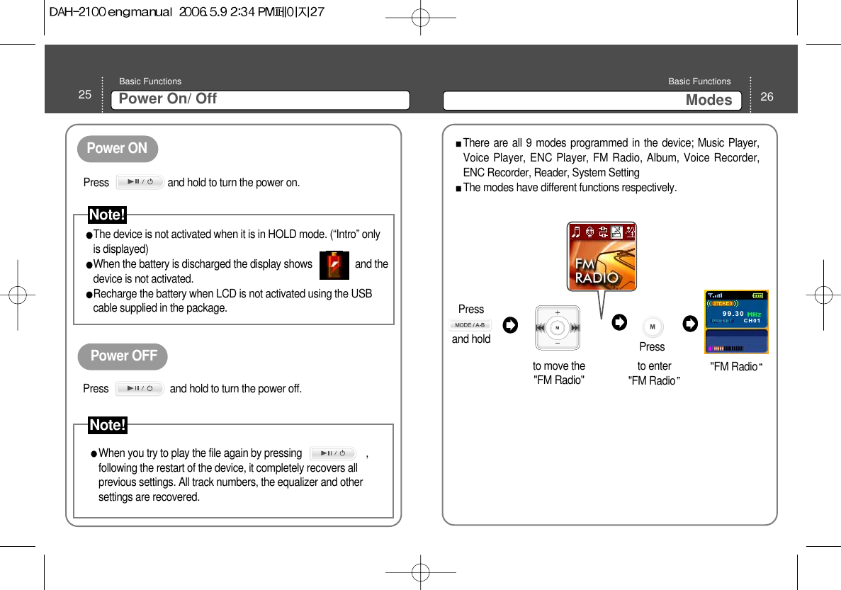 25 Power On/ OffBasic Functions 26ModesBasic Functions Power ONPower OFFThe device is not activated when it is in HOLD mode. (“Intro” onlyis displayed) When the battery is discharged the display shows                and thedevice is not activated.  Recharge the battery when LCD is not activated using the USBcable supplied in the package.  When you try to play the file again by pressing                        ,following the restart of the device, it completely recovers allprevious settings. All track numbers, the equalizer and othersettings are recovered.  There are all 9 modes programmed in the device; Music Player,Voice Player, ENC Player, FM Radio, Album, Voice Recorder,ENC Recorder, Reader, System SettingThe modes have different functions respectively. Press      and hold to move the &quot;FM Radio&quot;  &quot;FM Radioto enter &quot;FM RadioPress                      and hold to turn the power on. Note!Press                       and hold to turn the power off.Note!Press