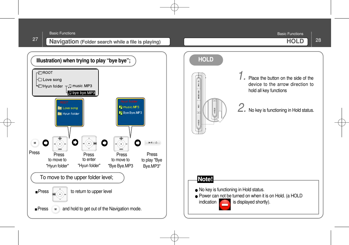 28HOLD Basic Functions 27 Navigation (Folder search while a file is playing)Basic Functions Illustration) when trying to play “bye bye”;Pressto move to&quot;Hyun folder&quot; Press Pressto enter &quot;Hyun folder&quot; to move to &quot;Bye Bye.MP3 To move to the upper folder level;Press                    to return to upper level PressPress to play &quot;ByeBye.MP3&quot; 1. Place the button on the side of thedevice to the arrow direction tohold all key functions 2. No key is functioning in Hold status. No key is functioning in Hold status. Power can not be turned on when it is on Hold. (a HOLDindication               is displayed shortly). HOLD Press             and hold to get out of the Navigation mode. Note!