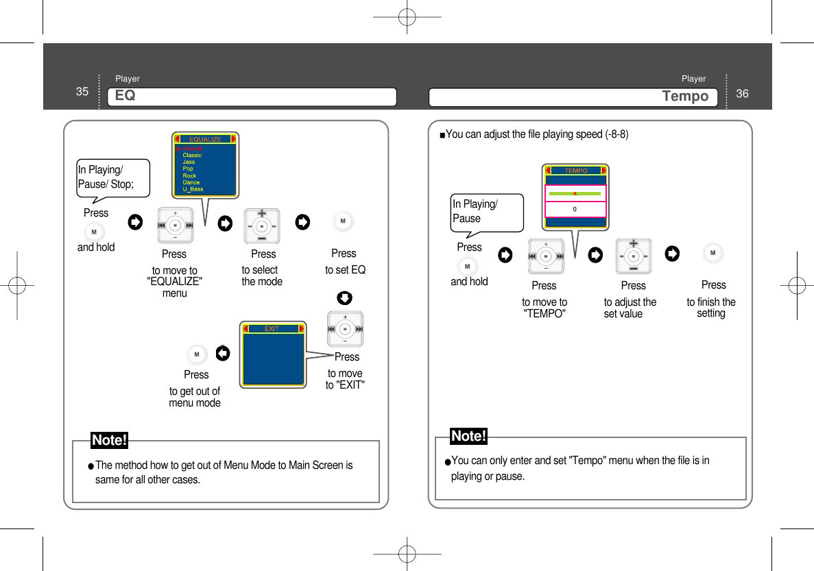 35 EQPlayer36TempoPlayerto move to&quot;EQUALIZE&quot;menu Press Pressto set EQto selectthe mode PressPressto moveto &quot;EXIT&quot; Pressto get out ofmenu modeThe method how to get out of Menu Mode to Main Screen issame for all other cases. In Playing/Pause/ Stop; In Playing/Pauseto move to&quot;TEMPO&quot; Press Pressto finish thesettingto adjust theset value PressYou can adjust the file playing speed (-8-8)You can only enter and set &quot;Tempo&quot; menu when the file is inplaying or pause. Press and hold Note!Press and hold Note!