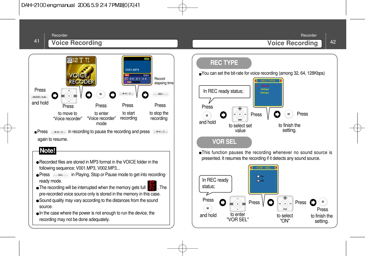 42Voice Recording Recorder41 Voice Recording Recorderto move to“Voice recorder” Pressto enter “Voice recorder”mode to startrecordingRecorded files are stored in MP3 format in the VOICE folder in thefollowing sequence; V001.MP3, V002.MP3... Press                    in Playing, Stop or Pause mode to get into recording-ready mode.The recording will be interrupted when the memory gets full           . Thepre-recorded voice source only is stored in the memory in this case. Sound quality may vary according to the distances from the soundsource. In the case where the power is not enough to run the device, therecording may not be done adequately.to stop therecordingPress PressPressRecordelapsing time Press                   in recording to pause the recording and pressagain to resume. REC TYPEVOR SELIn REC ready status; to select setvalue Press You can set the bit-rate for voice recording (among 32, 64, 128Kbps)Press to finish thesetting. In REC readystatus; to select&quot;ON&quot; Press This function pauses the recording whenever no sound source ispresented. It resumes the recording if it detects any sound source. Press to finish thesetting. Press to enter&quot;VOR SEL&quot;Press and hold Note!Press and hold Press and hold 