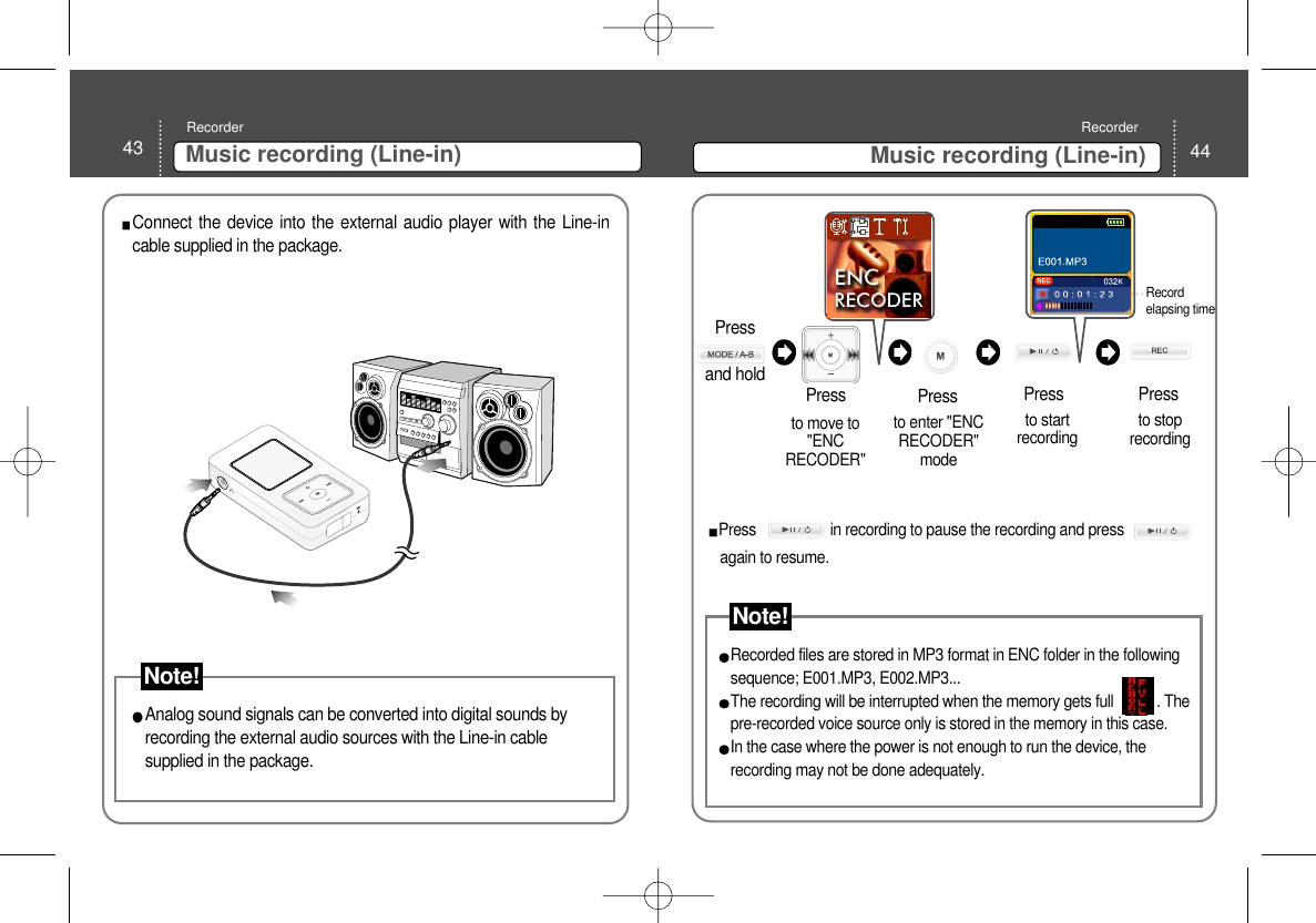 43 Music recording (Line-in)Recorder44Music recording (Line-in)RecorderConnect the device into the external audio player with the Line-incable supplied in the package.Analog sound signals can be converted into digital sounds byrecording the external audio sources with the Line-in cablesupplied in the package. to move to&quot;ENCRECODER&quot; Pressto enter &quot;ENCRECODER&quot;mode to startrecording  to stoprecording Press PressPressRecordelapsing time Press                   in recording to pause the recording and pressagain to resume. Recorded files are stored in MP3 format in ENC folder in the followingsequence; E001.MP3, E002.MP3... The recording will be interrupted when the memory gets full           . Thepre-recorded voice source only is stored in the memory in this case. In the case where the power is not enough to run the device, therecording may not be done adequately. Note!Press and hold Note!