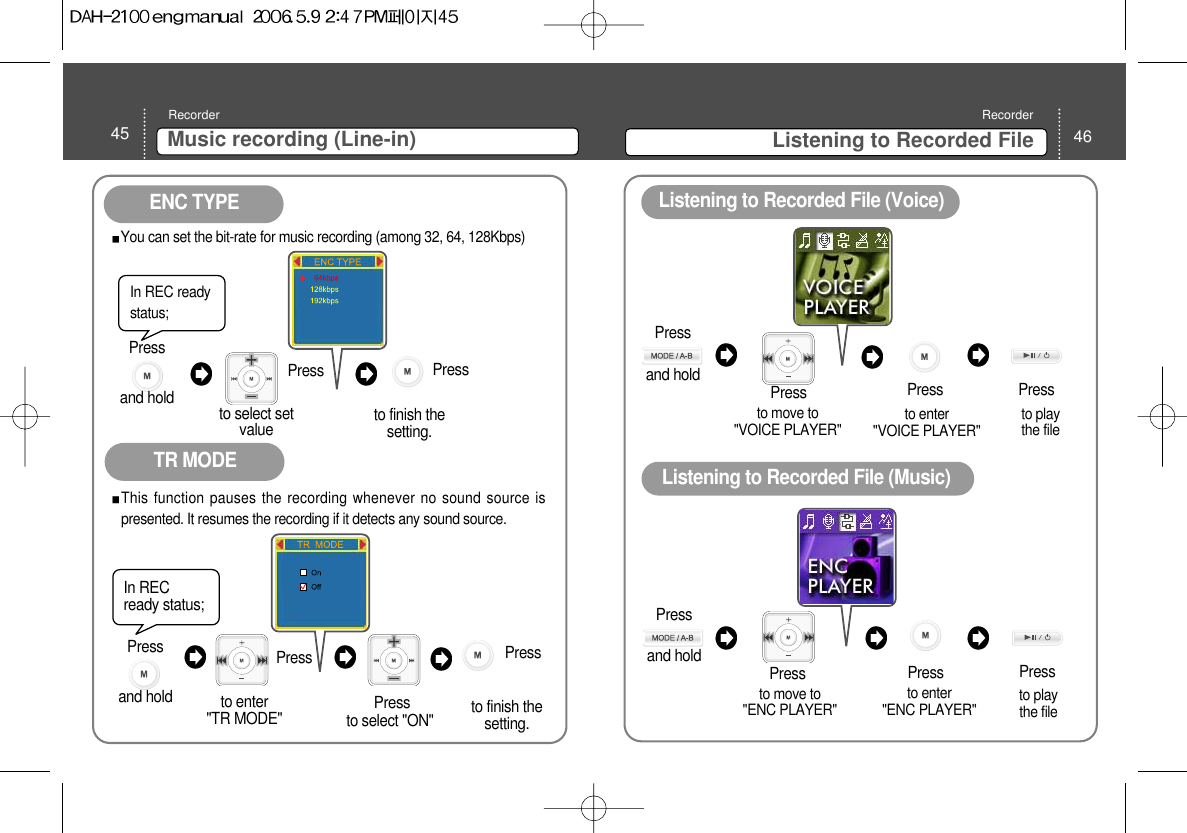 46Listening to Recorded FileRecorder45 Music recording (Line-in)Recorderto move to &quot;VOICE PLAYER&quot;  to enter &quot;VOICE PLAYER&quot; to move to &quot;ENC PLAYER&quot; Pressto enter &quot;ENC PLAYER&quot; to play the file PressPressListening to Recorded File (Voice) Listening to Recorded File (Music) Pressto play the file PressPressENC TYPETR MODEIn REC readystatus; to select setvalue Press You can set the bit-rate for music recording (among 32, 64, 128Kbps)Press to finish thesetting. In RECready status; to select &quot;ON&quot;Press This function pauses the recording whenever no sound source ispresented. It resumes the recording if it detects any sound source.  Press to finish thesetting. Press to enter &quot;TR MODE&quot;Press and hold Press and hold Press and hold Press and hold 