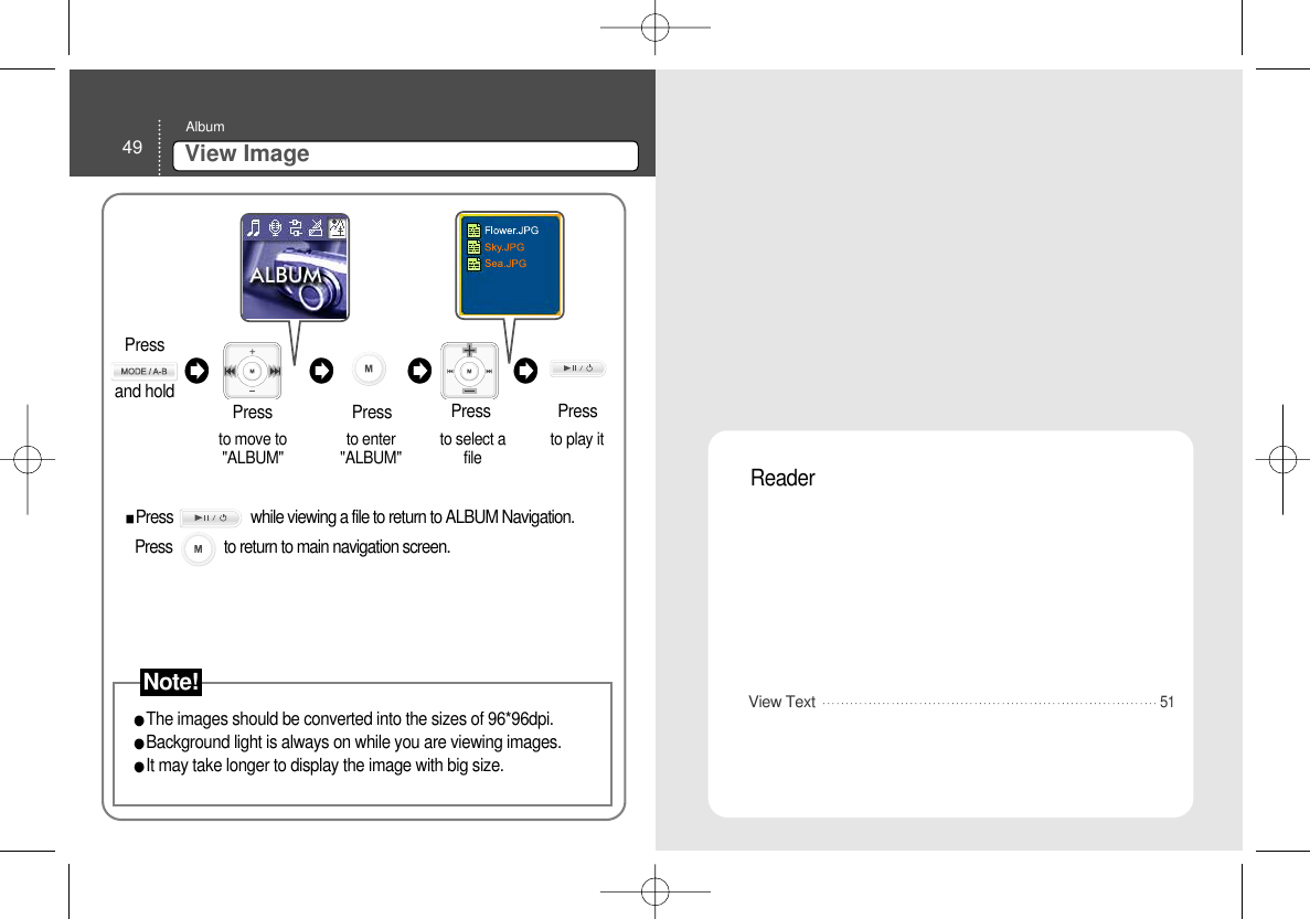 49 View ImageAlbumThe images should be converted into the sizes of 96*96dpi. Background light is always on while you are viewing images. It may take longer to display the image with big size.  to move to&quot;ALBUM&quot; Pressto enter&quot;ALBUM&quot;  to select afile  to play it Press PressPressView Text Reader 51Press                     while viewing a file to return to ALBUM Navigation. Press              to return to main navigation screen.  Press and hold Note!
