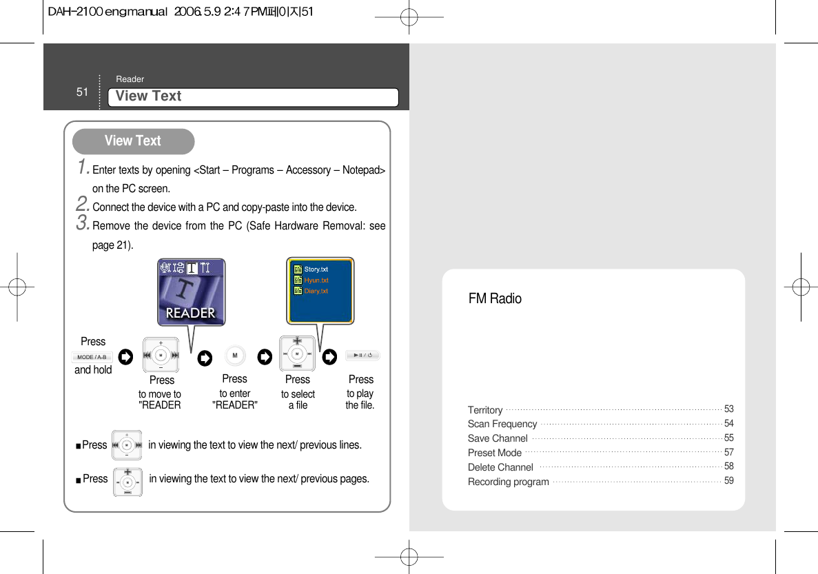 51 View Text ReaderTerritoryScan Frequency Save ChannelPreset ModeDelete ChannelRecording program FM Radio5354555758591.Enter texts by opening &lt;Start – Programs – Accessory – Notepad&gt;on the PC screen.2.Connect the device with a PC and copy-paste into the device.3.Remove the device from the PC (Safe Hardware Removal: seepage 21).View Text to move to&quot;READERPressto enter&quot;READER&quot;  to selecta file to playthe file.Press PressPressPress                in viewing the text to view the next/ previous lines.  Press                in viewing the text to view the next/ previous pages.  Press and hold 