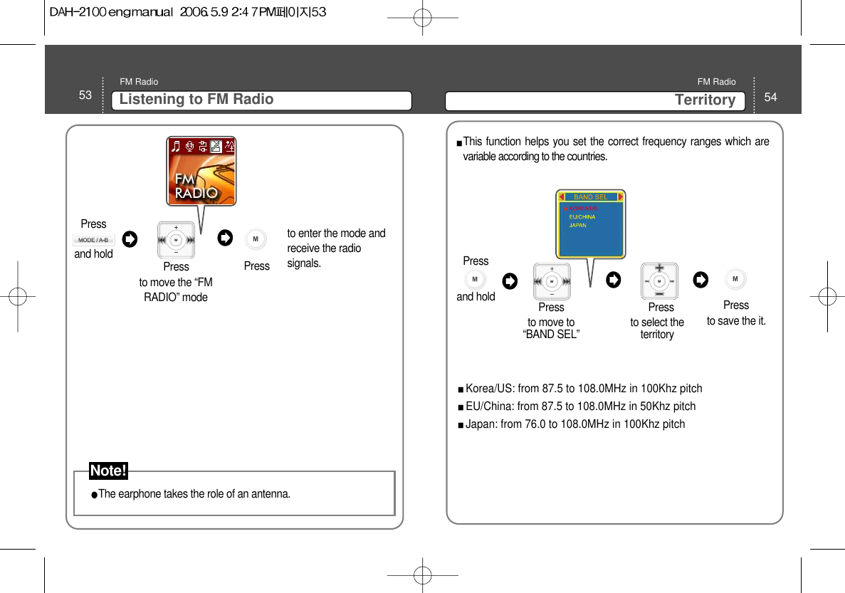 53 Listening to FM RadioFM Radio54TerritoryFM RadioThe earphone takes the role of an antenna. to move the “FMRADIO” mode Pressto enter the mode andreceive the radiosignals. PressThis function helps you set the correct frequency ranges which arevariable according to the countries. Korea/US: from 87.5 to 108.0MHz in 100Khz pitch EU/China: from 87.5 to 108.0MHz in 50Khz pitchJapan: from 76.0 to 108.0MHz in 100Khz pitchto move to“BAND SEL” Press  Press to save the it.  to select theterritoryPress Press and hold Note!Press and hold 
