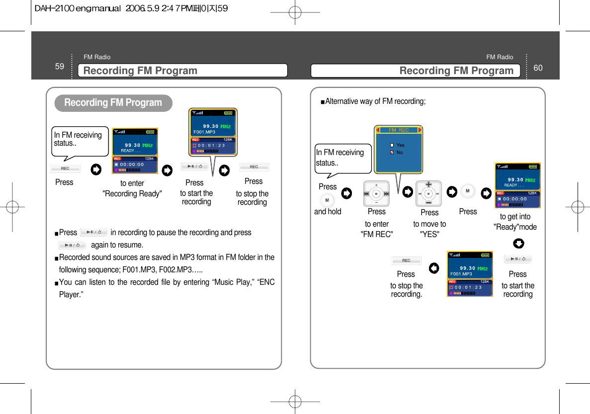60Recording FM ProgramFM Radio59 Recording FM ProgramFM RadioRecording FM ProgramIn FM receivingstatus..Press to enter&quot;Recording Ready&quot;Pressto start therecordingPress                  in recording to pause the recording and pressagain to resume. Recorded sound sources are saved in MP3 format in FM folder in thefollowing sequence; F001.MP3, F002.MP3…..You can listen to the recorded file by entering “Music Play,” “ENCPlayer.”  Pressto stop therecording In FM receivingstatus..to get into&quot;Ready&quot;modePress to start therecording to move to&quot;YES&quot; to enter &quot;FM REC&quot;Press  Press  Press Press to stop therecording.  Alternative way of FM recording; Press and hold 