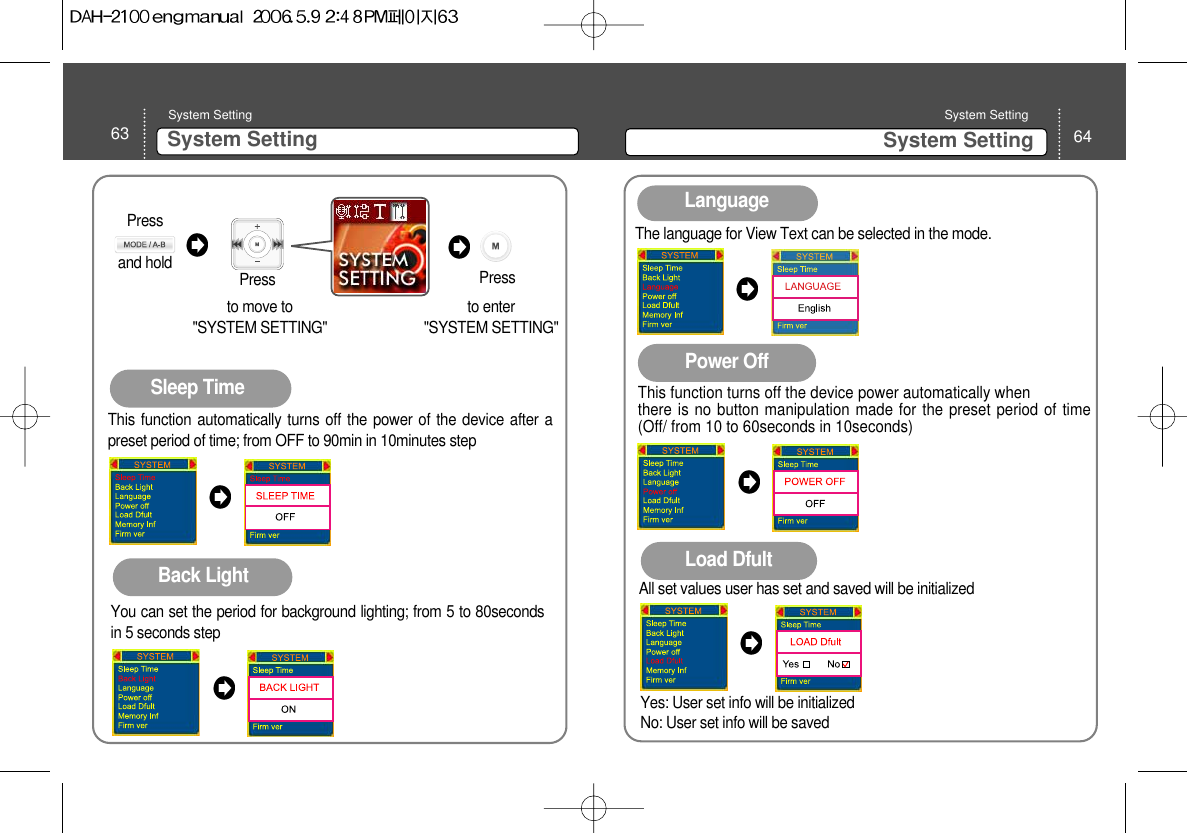 63 System Setting System Setting 64System Setting System Setting Sleep TimeThis function automatically turns off the power of the device after apreset period of time; from OFF to 90min in 10minutes stepBack LightYou can set the period for background lighting; from 5 to 80secondsin 5 seconds stepLanguageThe language for View Text can be selected in the mode.Power OffThis function turns off the device power automatically whenthere is no button manipulation made for the preset period of time(Off/ from 10 to 60seconds in 10seconds) Load DfultAll set values user has set and saved will be initializedYes: User set info will be initialized No: User set info will be saved to move to &quot;SYSTEM SETTING&quot;Pressto enter &quot;SYSTEM SETTING&quot; PressPress and hold 
