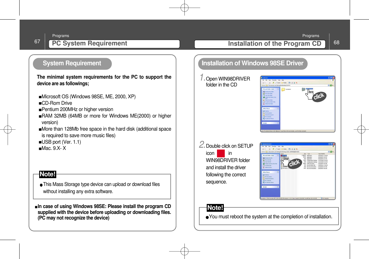 68Installation of the Program CDPrograms1.Open WIN98DRIVERfolder in the CD 67 PC System RequirementProgramsSystem RequirementInstallation of Windows 98SE Driver The minimal system requirements for the PC to support thedevice are as followings;Microsoft OS (Windows 98SE, ME, 2000, XP)CD-Rom DrivePentium 200MHz or higher versionRAM 32MB (64MB or more for Windows ME(2000) or higherversion)More than 128Mb free space in the hard disk (additional spaceis required to save more music files)USB port (Ver. 1.1) Mac. 9.X- XThis Mass Storage type device can upload or download fileswithout installing any extra software. click2.Double click on SETUPicon            inWIN98DRIVER folderand install the driverfollowing the correctsequence. clickYou must reboot the system at the completion of installation. In case of using Windows 98SE: Please install the program CDsupplied with the device before uploading or downloading files.(PC may not recognize the device)  Note!Note!