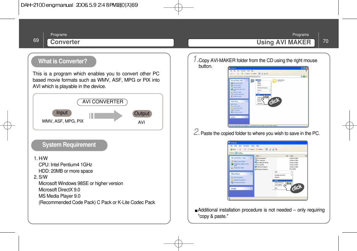 69 ConverterPrograms70Using AVI MAKER ProgramsWhat is Converter? System Requirement This is a program which enables you to convert other PCbased movie formats such as WMV, ASF, MPG or PIX intoAVI which is playable in the device. 1. H/WCPU: Intel Pentium4 1GHzHDD: 20MB or more space2. S/WMicrosoft Windows 98SE or higher versionMicrosoft DirectX 9.0MS Media Player 9.0 (Recommended Code Pack) C Pack or K-Lite Codec Pack Input OutputAVI CONVERTERWMV, ASF, MPG, PIX AVIclick1.Copy AVI-MAKER folder from the CD using the right mousebutton. 2.Paste the copied folder to where you wish to save in the PC. clickAdditional installation procedure is not needed – only requiring&quot;copy &amp; paste.&quot; 