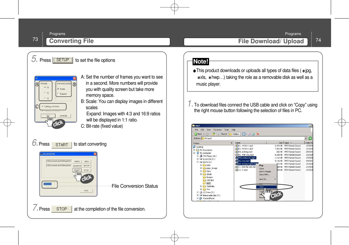 74File Download/ UploadPrograms73 Converting File Programs5. Press                     to set the file options clickA: Set the number of frames you want to seein a second. More numbers will provideyou with quality screen but take morememory space.B: Scale: You can display images in differentscalesExpand: Images with 4:3 and 16:9 ratioswill be displayed in 1:1 ratio. C: Bit-rate (fixed value) 6.Press                      to start converting clickFile Conversion Status 7.Press                      at the completion of the file conversion. 1.To download files connect the USB cable and click on “Copy” usingthe right mouse button following the selection of files in PC. This product downloads or uploads all types of data files ( jpg,xls,  hwp…) taking the role as a removable disk as well as amusic player. ClickNote!