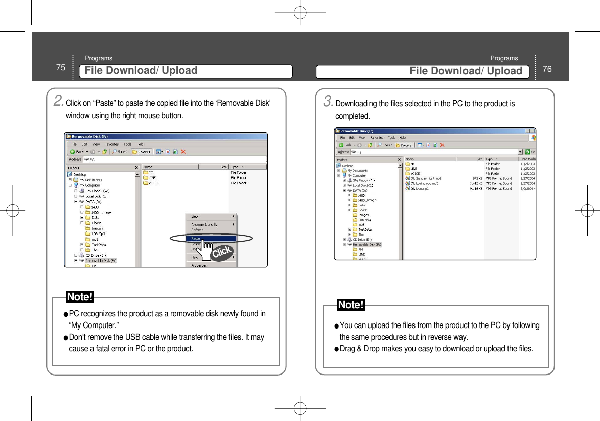 76File Download/ UploadPrograms75 File Download/ UploadPrograms2.Click on “Paste” to paste the copied file into the ‘Removable Disk’window using the right mouse button. PC recognizes the product as a removable disk newly found in“My Computer.”Don’t remove the USB cable while transferring the files. It maycause a fatal error in PC or the product. ClickNote!3.Downloading the files selected in the PC to the product iscompleted. You can upload the files from the product to the PC by followingthe same procedures but in reverse way. Drag &amp; Drop makes you easy to download or upload the files. Note!