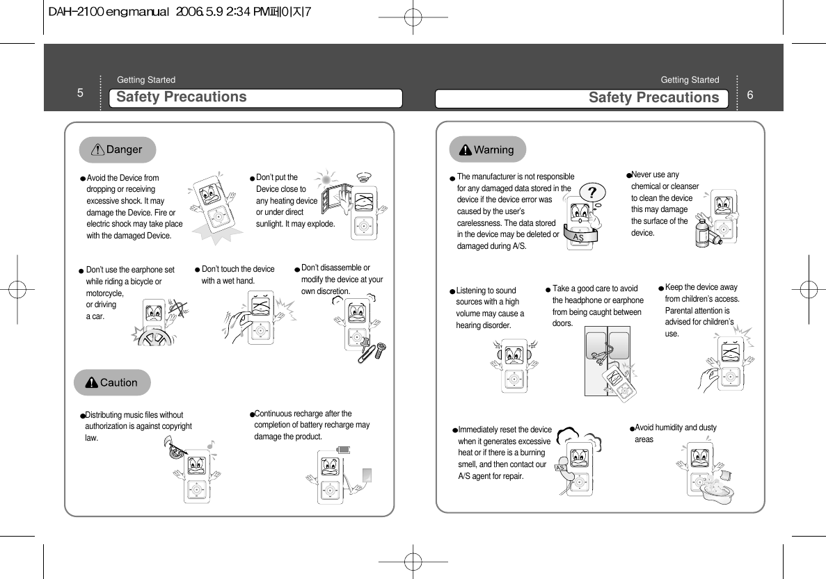 6Safety Precautions Getting Started 5Safety Precautions Getting Started Don’t disassemble ormodify the device at yourown discretion. Don’t put theDevice close toany heating deviceor under directsunlight. It may explode.Avoid the Device fromdropping or receivingexcessive shock. It maydamage the Device. Fire orelectric shock may take placewith the damaged Device. Don’t touch the devicewith a wet hand.  Don’t use the earphone setwhile riding a bicycle ormotorcycle,or drivinga car. Distributing music files withoutauthorization is against copyrightlaw. Continuous recharge after thecompletion of battery recharge maydamage the product. Listening to soundsources with a highvolume may cause ahearing disorder. Never use anychemical or cleanserto clean the devicethis may damagethe surface of thedevice.The manufacturer is not responsiblefor any damaged data stored in thedevice if the device error wascaused by the user’scarelessness. The data storedin the device may be deleted ordamaged during A/S. Avoid humidity and dustyareasImmediately reset the devicewhen it generates excessiveheat or if there is a burningsmell, and then contact ourA/S agent for repair.   Keep the device awayfrom children’s access.Parental attention isadvised for children’suse. DANGERDANGERTake a good care to avoidthe headphone or earphonefrom being caught betweendoors. 