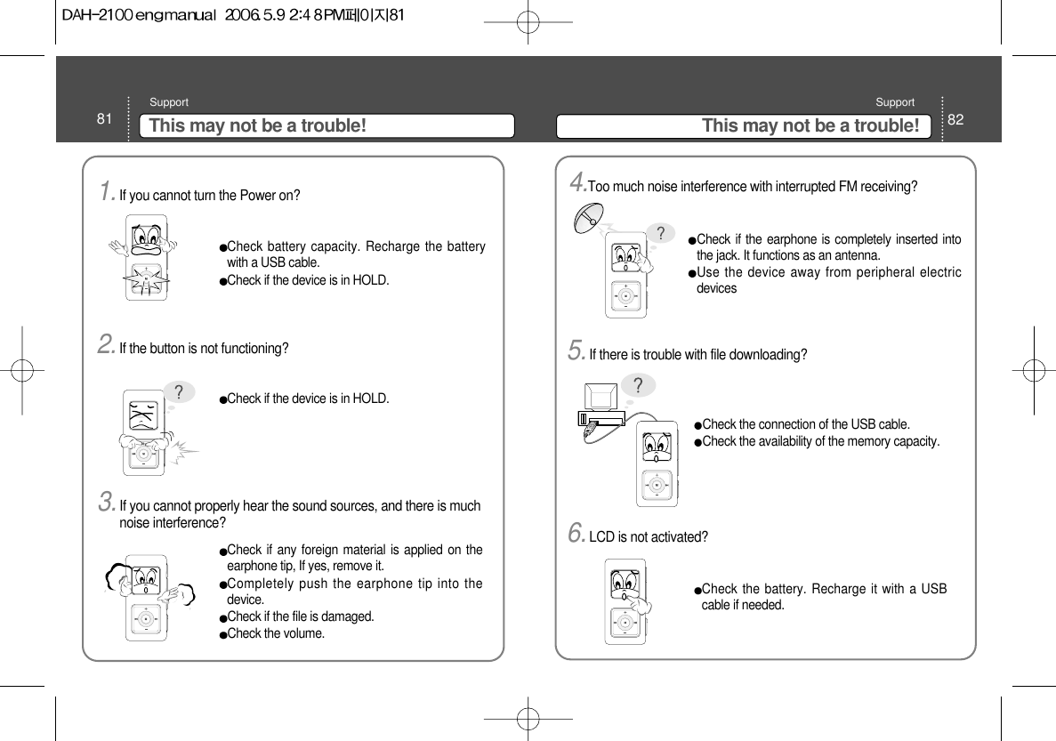 82This may not be a trouble!Support81 This may not be a trouble!SupportCheck battery capacity. Recharge the batterywith a USB cable.Check if the device is in HOLD. Check if the device is in HOLD. 1.If you cannot turn the Power on? 2.If the button is not functioning?Check if any foreign material is applied on theearphone tip, If yes, remove it. Completely push the earphone tip into thedevice.Check if the file is damaged.Check the volume.3.If you cannot properly hear the sound sources, and there is muchnoise interference? Check if the earphone is completely inserted intothe jack. It functions as an antenna.Use the device away from peripheral electricdevices4.Too much noise interference with interrupted FM receiving?Check the connection of the USB cable.Check the availability of the memory capacity.Check the battery. Recharge it with a USBcable if needed.5.If there is trouble with file downloading?6.LCD is not activated?